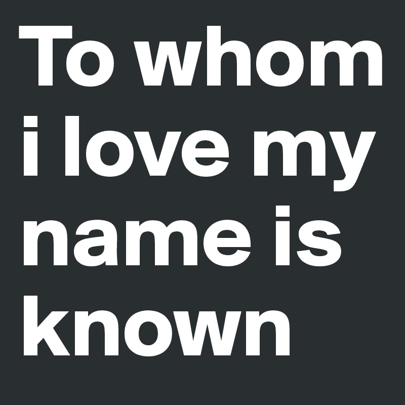 To whom i love my name is known
