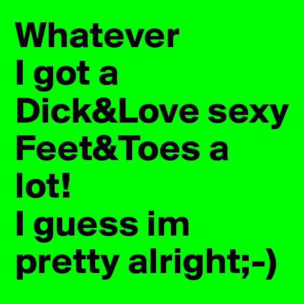 Whatever
I got a Dick&Love sexy Feet&Toes a lot!
I guess im pretty alright;-)