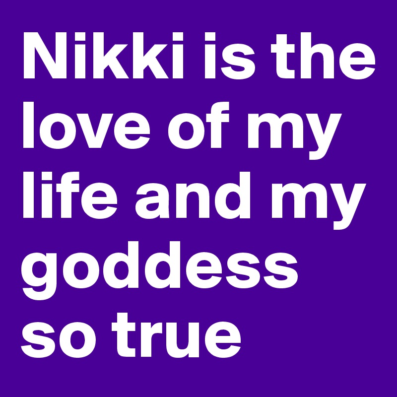 Nikki is the love of my life and my goddess so true