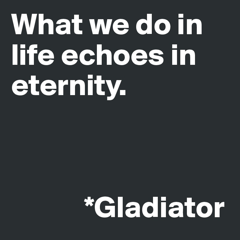 What we do in life echoes in eternity. 



            *Gladiator