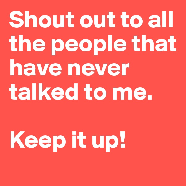Shout out to all the people that have never talked to me.

Keep it up!