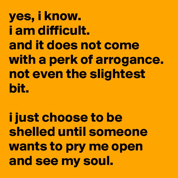 yes, i know.
i am difficult.
and it does not come with a perk of arrogance.
not even the slightest bit.

i just choose to be shelled until someone wants to pry me open
and see my soul.