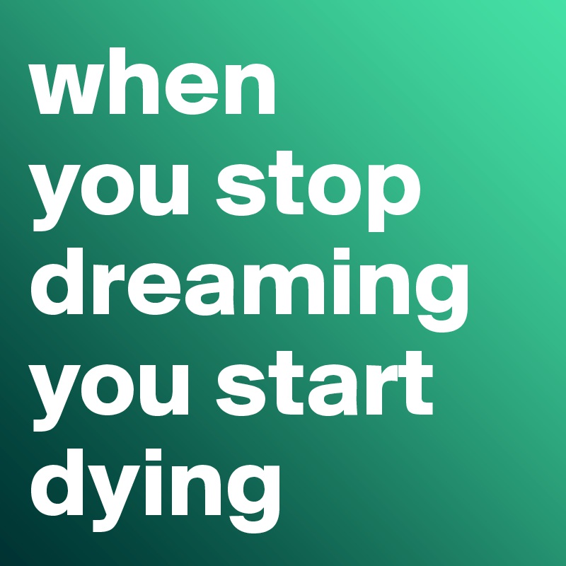 when 
you stop dreaming you start dying