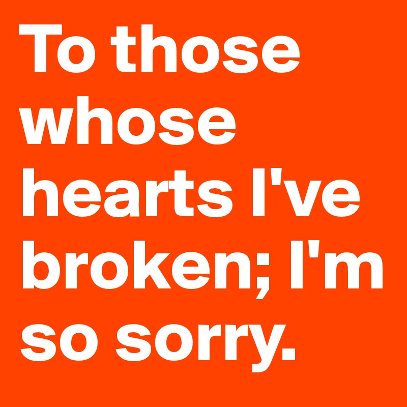 To those whose hearts I've broken; I'm so sorry.