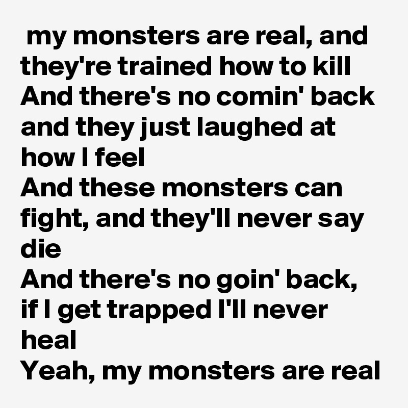  my monsters are real, and they're trained how to kill
And there's no comin' back and they just laughed at how I feel
And these monsters can fight, and they'll never say die
And there's no goin' back, if I get trapped I'll never heal
Yeah, my monsters are real