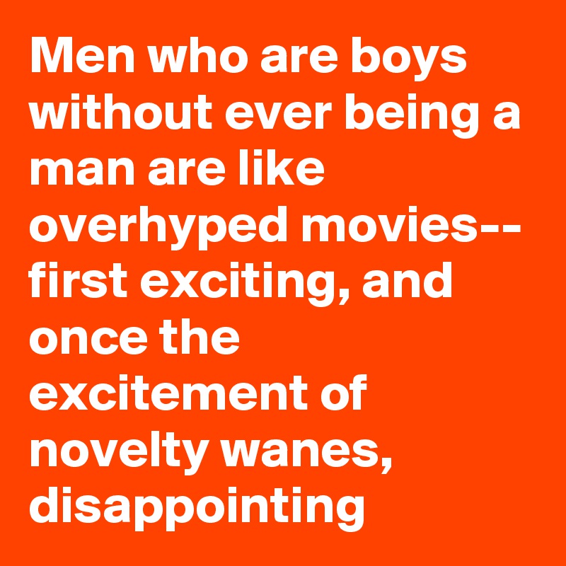 Men who are boys without ever being a man are like overhyped movies-- first exciting, and once the excitement of novelty wanes, disappointing 