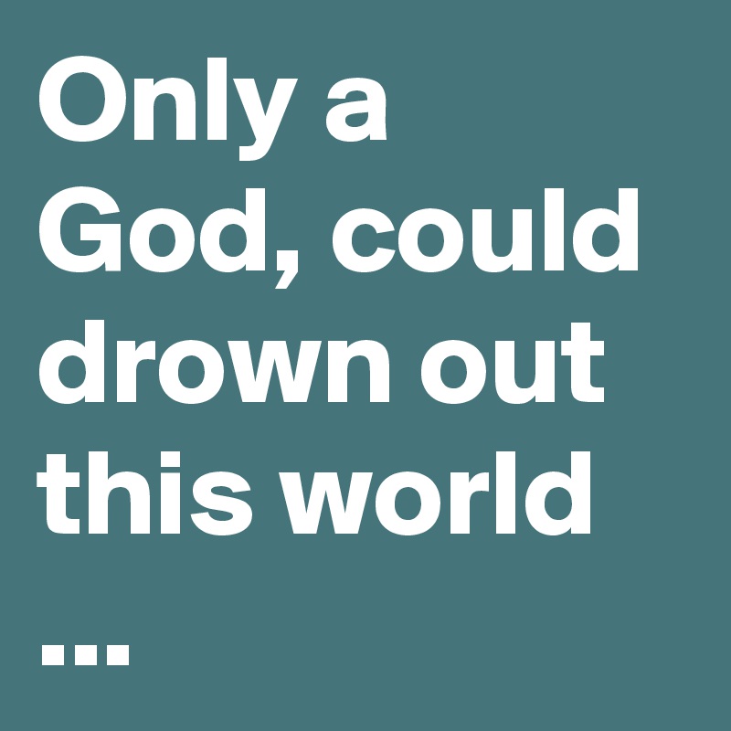 Only a God, could drown out this world ...