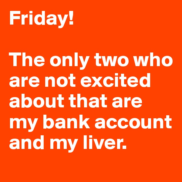 Friday!

The only two who are not excited about that are my bank account and my liver.