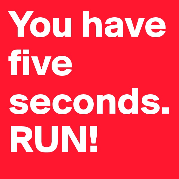 You have five seconds.
RUN!
