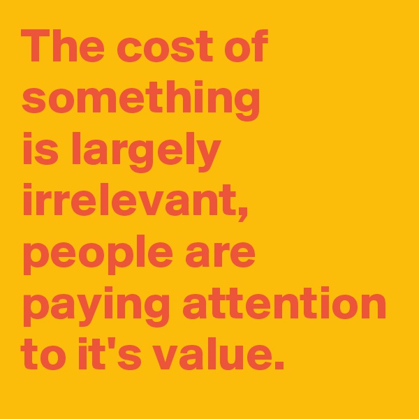 The cost of something 
is largely irrelevant, people are paying attention to it's value.
