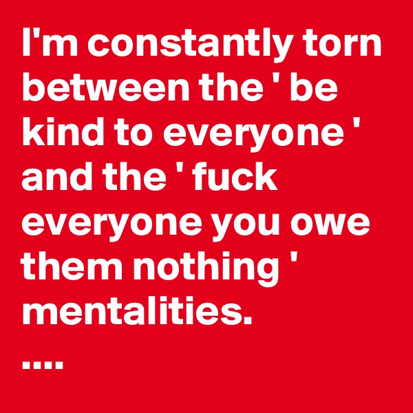 I'm constantly torn between the ' be kind to everyone ' and the ' fuck everyone you owe them nothing ' mentalities. 
....