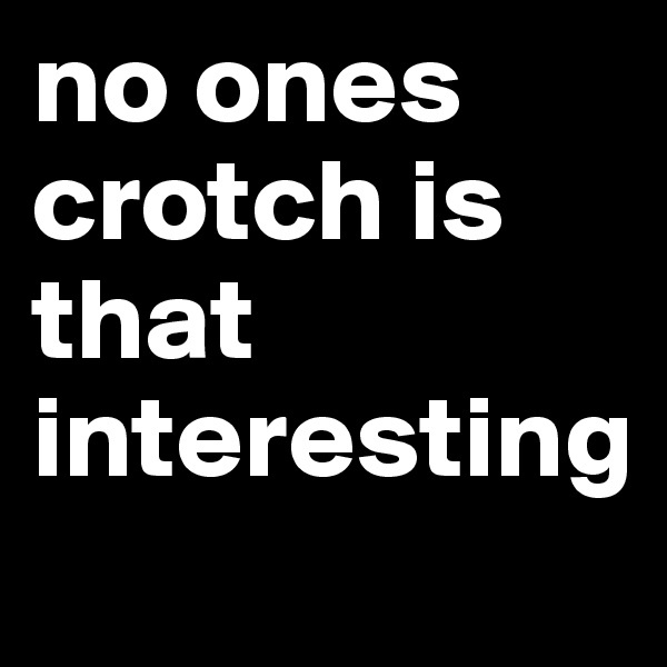 no ones crotch is that interesting 