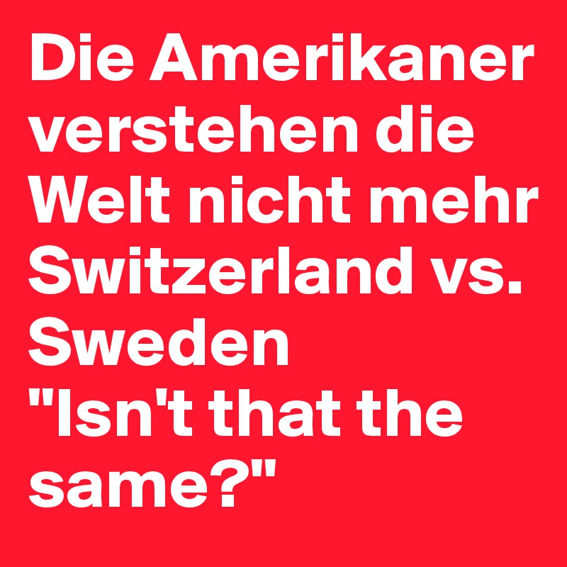 Die Amerikaner verstehen die Welt nicht mehr
Switzerland vs. Sweden
"Isn't that the same?"