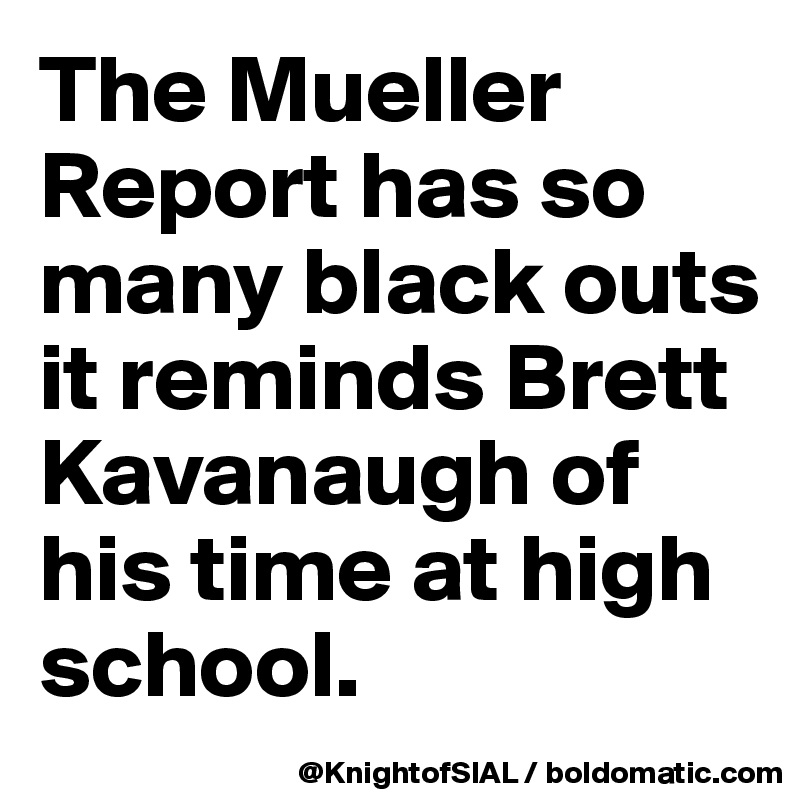 The Mueller Report has so many black outs it reminds Brett Kavanaugh of his time at high school.