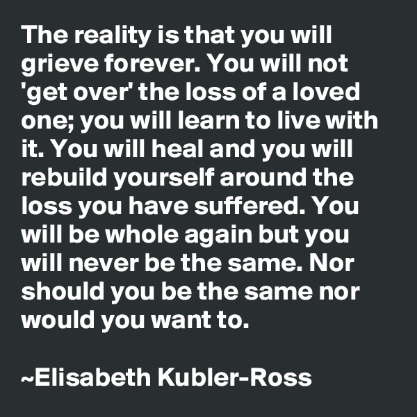 The reality is that you will grieve forever. You will not 'get over' the loss of a loved one; you will learn to live with it. You will heal and you will rebuild yourself around the loss you have suffered. You will be whole again but you will never be the same. Nor should you be the same nor would you want to.

~Elisabeth Kubler-Ross
