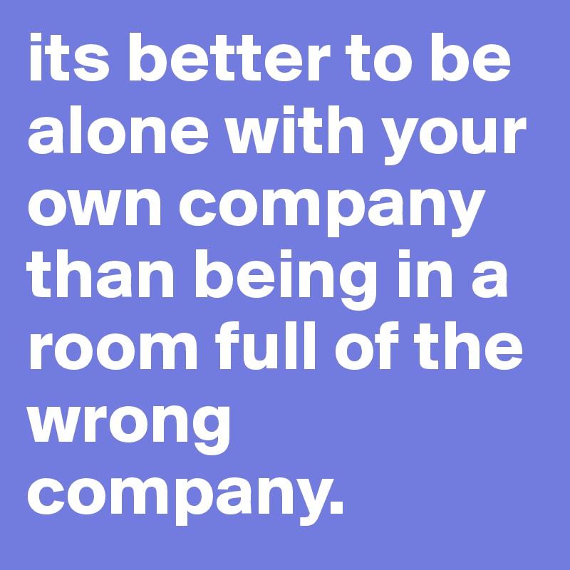 its better to be alone with your own company than being in a room full of the wrong company. 