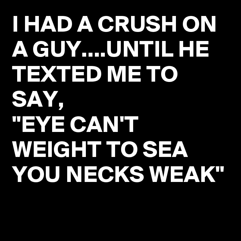 I HAD A CRUSH ON A GUY....UNTIL HE TEXTED ME TO SAY, 
"EYE CAN'T WEIGHT TO SEA YOU NECKS WEAK"
