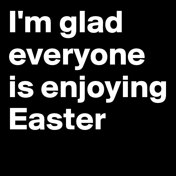 I'm glad everyone is enjoying Easter