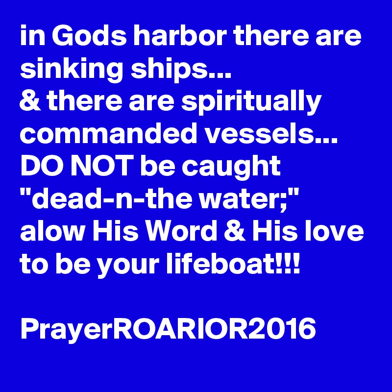 in Gods harbor there are sinking ships...
& there are spiritually commanded vessels...
DO NOT be caught "dead-n-the water;"
alow His Word & His love to be your lifeboat!!!

PrayerROARIOR2016