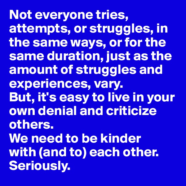 Not everyone tries, attempts, or struggles, in the same ways, or for the same duration, just as the amount of struggles and experiences, vary. 
But, it's easy to live in your own denial and criticize others. 
We need to be kinder 
with (and to) each other. 
Seriously. 