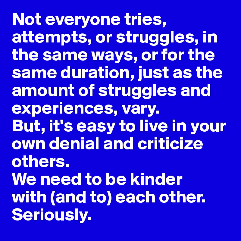 Not everyone tries, attempts, or struggles, in the same ways, or for the same duration, just as the amount of struggles and experiences, vary. 
But, it's easy to live in your own denial and criticize others. 
We need to be kinder 
with (and to) each other. 
Seriously. 