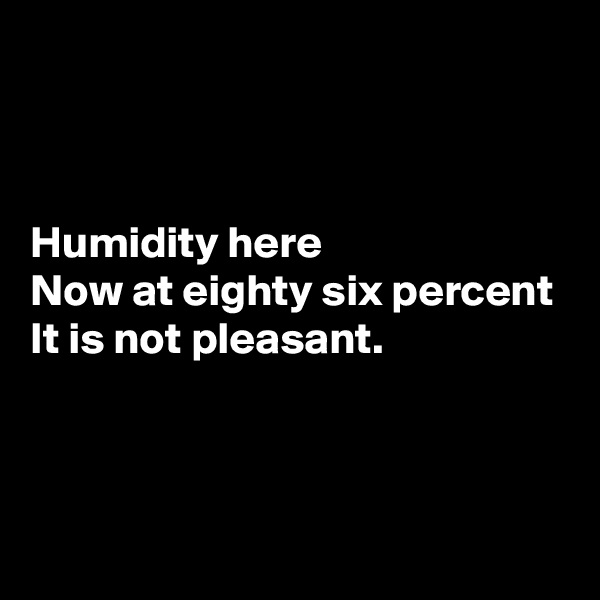 



Humidity here
Now at eighty six percent
It is not pleasant.



