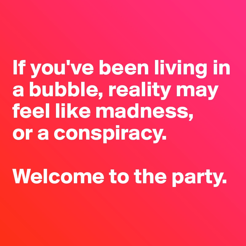 

If you've been living in a bubble, reality may feel like madness,
or a conspiracy.

Welcome to the party.

