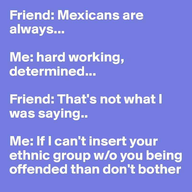 Friend: Mexicans are always...

Me: hard working, determined...
 
Friend: That's not what I was saying..

Me: If I can't insert your ethnic group w/o you being offended than don't bother