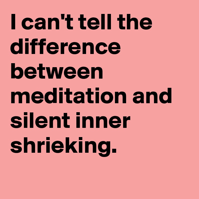 I can't tell the difference between meditation and silent inner shrieking.