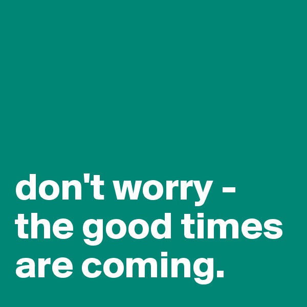 



don't worry - 
the good times are coming. 