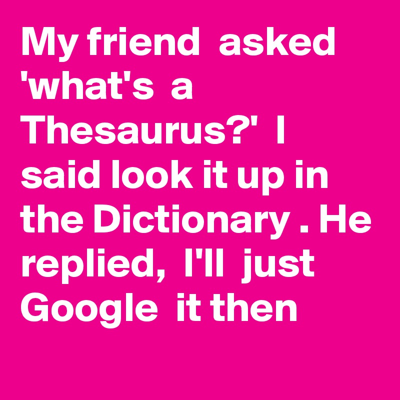 My friend  asked 'what's  a Thesaurus?'  I said look it up in the Dictionary . He replied,  I'll  just Google  it then
