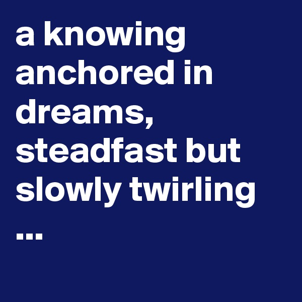 a knowing anchored in dreams, steadfast but slowly twirling ...

