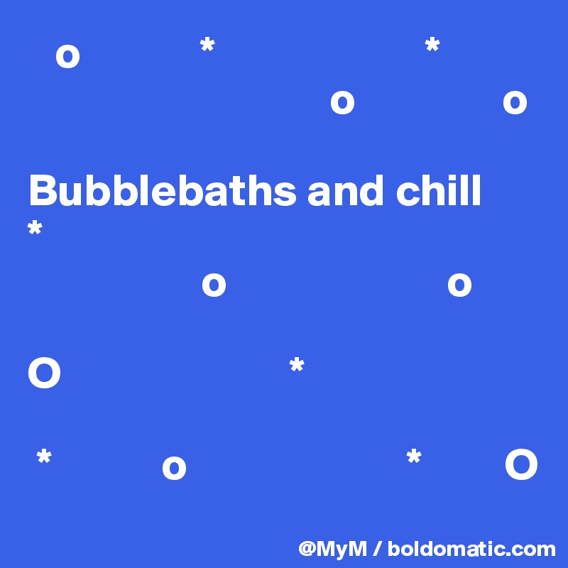    o             *                       *                   
                                 o                o
                 
Bubblebaths and chill
*
                   o                        o

O                         *                                       

 *            o                        *         O            