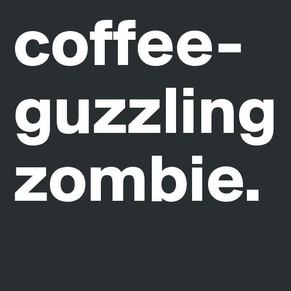 coffee-guzzling 
zombie. 