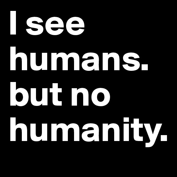 I see humans. but no humanity.