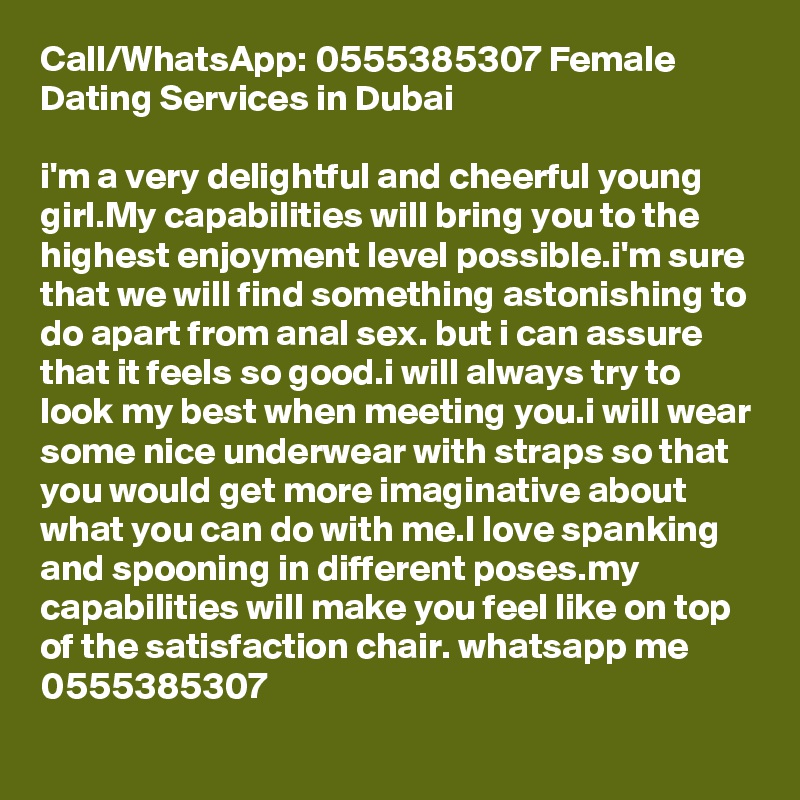 Call/WhatsApp: 0555385307 Female Dating Services in Dubai

i'm a very delightful and cheerful young girl.My capabilities will bring you to the highest enjoyment level possible.i'm sure that we will find something astonishing to do apart from anal sex. but i can assure that it feels so good.i will always try to look my best when meeting you.i will wear some nice underwear with straps so that you would get more imaginative about what you can do with me.I love spanking and spooning in different poses.my capabilities will make you feel like on top of the satisfaction chair. whatsapp me 0555385307 