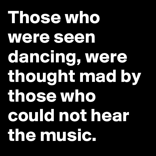 Those who were seen dancing, were thought mad by those who could not hear the music.