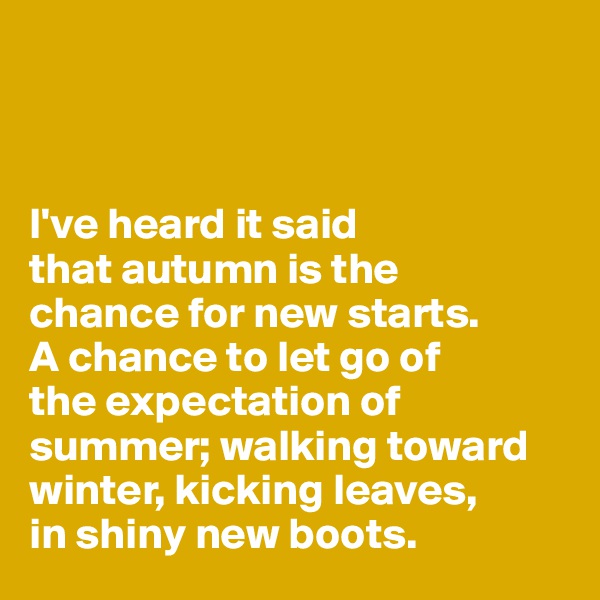 



I've heard it said 
that autumn is the 
chance for new starts.
A chance to let go of 
the expectation of summer; walking toward winter, kicking leaves, 
in shiny new boots.