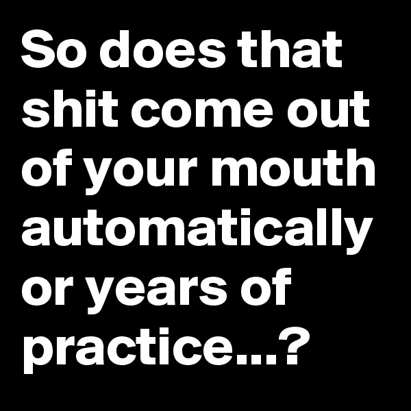 So does that shit come out of your mouth automatically or years of practice...?