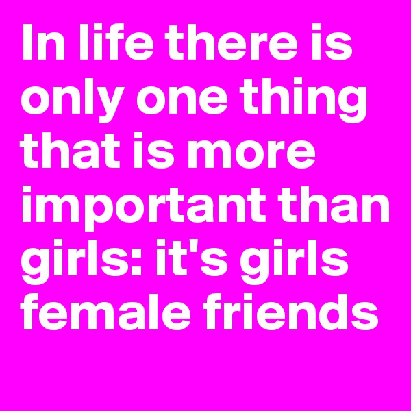 In life there is only one thing that is more important than girls: it's girls female friends