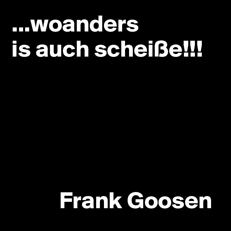 ...woanders
is auch scheiße!!!





          Frank Goosen
