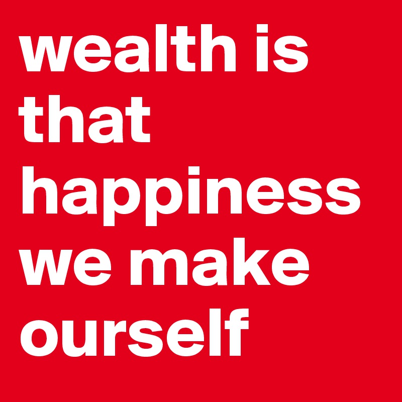 wealth is that happiness we make ourself