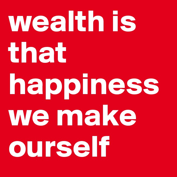 wealth is that happiness we make ourself