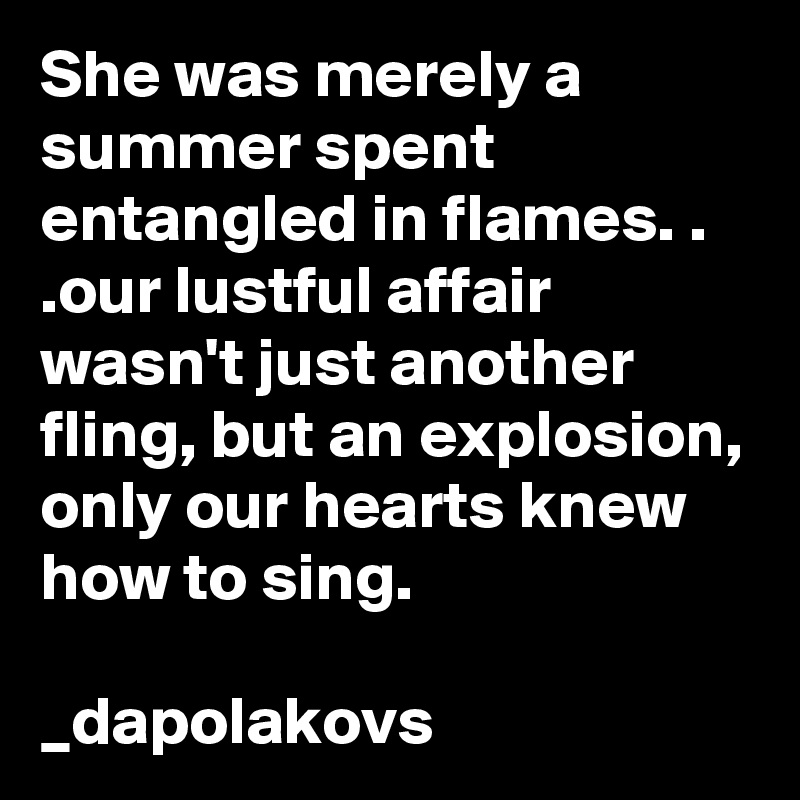 She was merely a summer spent entangled in flames. . .our lustful affair wasn't just another fling, but an explosion, only our hearts knew how to sing.

_dapolakovs