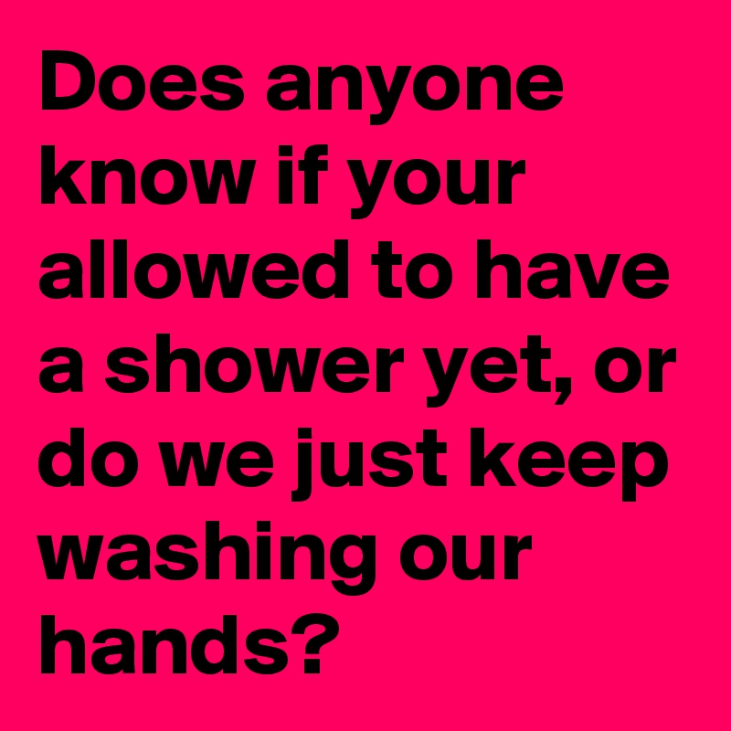 Does anyone know if your allowed to have a shower yet, or do we just keep washing our hands? 