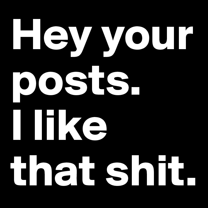 Hey your posts. 
I like that shit.