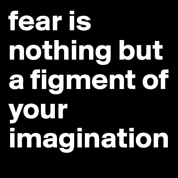 fear is nothing but a figment of your imagination