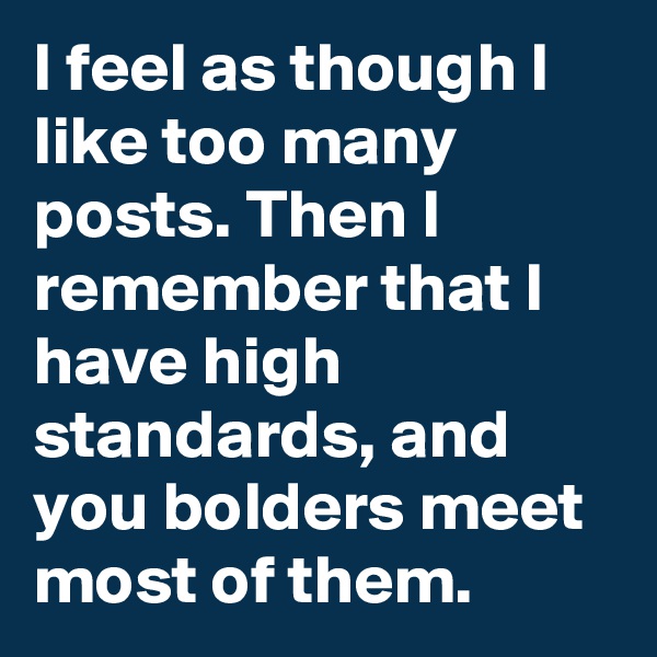I feel as though I like too many posts. Then I remember that I have high standards, and you bolders meet most of them.