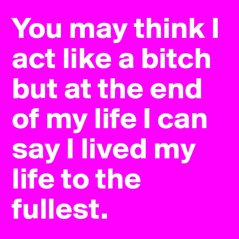You may think I act like a bitch but at the end of my life I can say I lived my life to the fullest.