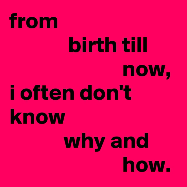 from 
             birth till                               now,
i often don't know
            why and                               how.